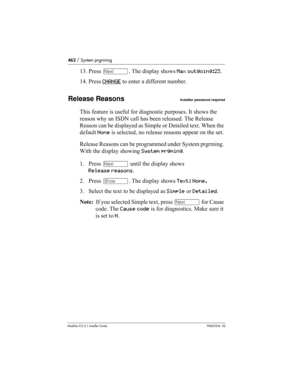 Page 462462 / System prgrming
Modular ICS 6.1 Installer GuideP0603534  02
13. Press ‘. The display shows Max outgoing:23. 
14. Press CHANGE
 to enter a different number. 
Release ReasonsInstaller password required
This feature is useful for diagnostic purposes. It shows the 
reason why an ISDN call has been released. The Release 
Reason can be displayed as Simple or Detailed text. When the 
default None is selected, no release reasons appear on the set. 
Release Reasons can be programmed under System prgrming....