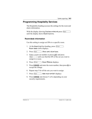 Page 463System prgrming / 463
P0603534  02Modular ICS 6.1 Installer Guide
Programming Hospitality Services
The Hospitality heading accesses the settings for the room and 
alarm information.
With the display showing System prgming press ‘ 
until the display shows Hospitality.
Room/desk information
Use this setting to assign set DNs to a specific room.
1. At the Hospitality heading, press ≠. 
Room/desk info displays.
2. Press ‘. Show set: displays.
3. Enter a room set number or press LIST
 and press 
‘ until you...