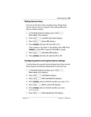 Page 465System prgrming / 465
P0603534  02Modular ICS 6.1 Installer Guide
Setting Service times
You can set the time when occupied rooms change from 
Service done to Service required. This setting affects the 
Room condition feature.
1. At the Hospitality heading, press ≠ . 
Room/desk info displays. 
2. Press ‘ until Service time displays.
3. Press ≠. Hour: 00 displays.
4. Press CHANGE
 and enter the hour (00 to 23). 
If the number is less than 13, the display shows AM. Press 
CHANGE
 to select PM, if required....