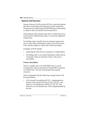 Page 468468 / Network Services
Modular ICS 6.1 Installer GuideP0603534  02
Network Call Diversion
Norstar Network Call Diversion (NCD) is a network function 
that allows forwarding and redirection of calls outside the 
Norstar network when using an ETSI ISDN line. Functionality 
is similar to that of External Call Forward (ECF).
NCD redirects calls using the same line on which they arrive. 
Call forward is efficient since there is no need for additional 
outside lines.
Forwarding calls externally from an...