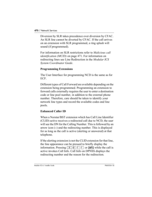 Page 470470 / Network Services
Modular ICS 6.1 Installer GuideP0603534  02
Diversion by SLR takes precedence over diversion by CFAC. 
An SLR line cannot be diverted by CFAC. If the call arrives 
on an extension with SLR programmed, a ring splash will 
sound (if programmed).
For information on SLR restrictions refer to Malicious call 
identification (MCID) on page 471. For information on 
redirecting lines see Line Redirection in the Modular ICS 
System Coordinator Guide.
Programming Extensions
The User Interface...