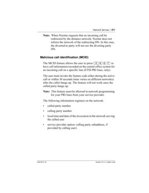 Page 471Network Services / 471
P0603534  02Modular ICS 6.1 Installer Guide
Note:  When Norstar requests that an incoming call be 
redirected by the distance network, Norstar does not 
inform the network of the redirecting DN. In this case, 
the diverted-to party will not see the diverting party 
DN.
Malicious call identification (MCID)
The MCID feature allows the user to press ≤°·‡ to 
have call information recorded on the central office system for 
an incoming call on a specific line (ETSI PRI lines, only).
The...