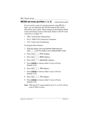 Page 472472 / Network Services
Modular ICS 6.1 Installer GuideP0603534  02
MCDN services (profiles 1, 2, 4)Installer password required
If your system is part of a private network using PRI SL-1 
lines, you can determine the MCDN features that will be 
allowed by your system. These settings are described in detail 
in the networking section of this book. Refer to MCDN trunk 
call features on page 141.
• TRO: Trunk Route Optimization
• ICCL: ISDN Call Connection Limitation
• TAT: Trunk Anti-Tromboning
To program...