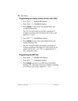 Page 476476 / Telco features
Modular ICS 6.1 Installer GuideP0603534  02
Programming the analog vertical service code (VSC)
1. Press ≠. Analog VSC displays.
2. Press ≠. Tone:None displays.
3. Press CHANGE
 to enter a new tone dialing Name and 
Number blocking VSC. 
The VSC for tone trunks can include a maximum of 
10 digits consisting of the CO Pause (≤‡°), and 
digits 0-9, *, and #.
4. Press ‘. Pulse:None displays.
5. Press CHANGE
 to enter a new pulse dialing Name and 
Number blocking VSC. 
The VSC for pulse...