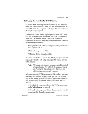 Page 477Telco features / 477
P0603534  02Modular ICS 6.1 Installer Guide
Setting up the modules for ONN blocking
To utilize ONN blocking, the CO is alerted by two methods, 
either the Vertical Service Code (VSC) or the suppression bit 
method. Each method depends on the type of trunk involved in 
placing the outgoing call. 
Analog trunks use a dialing digit sequence called VSC. Most 
COs use the suppression bit method for ONN. You will need 
to use the VSC ONN if your CO does not support the 
suppression bit...