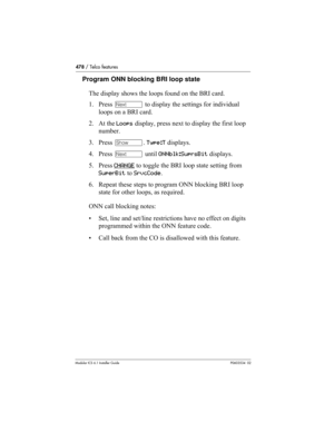 Page 478478 / Telco features
Modular ICS 6.1 Installer GuideP0603534  02
Program ONN blocking BRI loop state
The display shows the loops found on the BRI card.
1. Press ‘ to display the settings for individual 
loops on a BRI card.
2. At the Loops display, press next to display the first loop 
number.
3. Press ≠. Type:T displays.
4. Press ‘ until ONNblk:SuprsBit displays.
5. Press CHANGE
 to toggle the BRI loop state setting from 
SuperBit to SrvcCode.
6. Repeat these steps to program ONN blocking BRI loop...