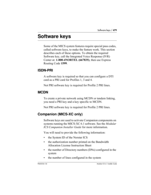 Page 479Software keys / 479
P0603534  02Modular ICS 6.1 Installer Guide
Software keys
Some of the MICS system features require special pass codes, 
called software keys, to make the feature work. This section 
describes each of these options. To obtain the required 
Software key, call the Integrated Voice Response (IVR) 
Center at: 1-800-4NORTEL (667835), then use Express 
Routing Code 1599.
ISDN-PRI
A software key is required so that you can configure a DTI 
card as a PRI card for Profiles 1, 3 and 4.
Not PRI...