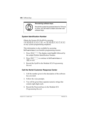 Page 480480 / Software keys
Modular ICS 6.1 Installer GuideP0603534  02
System Identification Number
Obtain the System ID (SysID) by pressing 
≤••ÍÁÍÈÎ, or ≤••‡·‡›‹ 
on any system programming telephone.
This information is also available by accessing 
Software keys in an Installer programming session:
1. Press ≠ The display reads SysID: followed by 
the unique System Identification Number.
2. Press ‘ to continue in Software keys or 
® to exit.
3. Record the SysID in the Modular ICS Programming 
Record.
Call the...