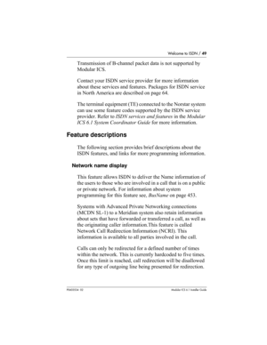 Page 49Welcome to ISDN / 49
P0603534  02Modular ICS 6.1 Installer Guide
Transmission of B-channel packet data is not supported by 
Modular ICS.
Contact your ISDN service provider for more information 
about these services and features. Packages for ISDN service 
in North America are described on page 64.
The terminal equipment (TE) connected to the Norstar system 
can use some feature codes supported by the ISDN service 
provider. Refer to ISDN services and features in the Modular 
ICS 6.1 System Coordinator...