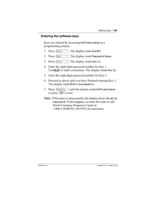 Page 481Software keys / 481
P0603534  02Modular ICS 6.1 Installer Guide
Entering the software keys
Keys are entered by accessing Software keys in a 
programming session.
1. Press ≠. The display reads SysID:.
2. Press ‘. The display reads Password keys.
3. Press ≠. The display reads Key 1:_.
4. Enter the eight-digit password number for Key 1. 
Use BKSP
 to make corrections. The display reads Key 2:_. 
5. Enter the eight-digit password number for Key 2. 
6. Proceed as above until you have finished entering Key 3....