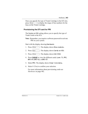 Page 483Hardware / 483
P0603534  02Modular ICS 6.1 Installer Guide
Once you specify the type of Trunk Cartridge in the ICS slot, 
press ≠ to display the range of line numbers for the 
lines on the Trunk Cartridge.
Provisioning the DTI card for PRI
The Cards on KSU setting allows you to specify the type of 
Trunk Cards in the ICS. 
Note:  Remember, you require a software password to activate 
PRI on your system. 
Start with the display showing Hardware.
1. Press ≠. The display shows Show module.
2. Press ‘. The...