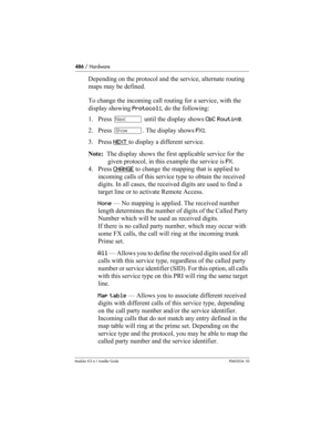 Page 486486 / Hardware
Modular ICS 6.1 Installer GuideP0603534  02
Depending on the protocol and the service, alternate routing 
maps may be defined. 
To change the incoming call routing for a service, with the 
display showing Protocol:, do the following:
1. Press ‘ until the display shows CbC Routing.
2. Press ≠. The display shows FX:. 
3. Press NEXT 
to display a different service.
Note:  The display shows the first applicable service for the 
given protocol, in this example the service is FX.
4. Press...