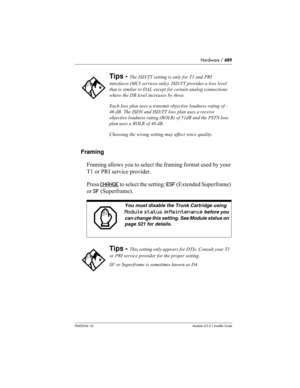 Page 489Hardware / 489
P0603534  02Modular ICS 6.1 Installer Guide
Framing
Framing allows you to select the framing format used by your 
T1 or PRI service provider. 
Press CHANGE
 to select the setting: ESF (Extended Superframe) 
or SF (Superframe).
Tips - The ISD/TT setting is only for T1 and PRI 
interfaces (MCI services only). ISD/TT provides a loss level 
that is similar to DAL except for certain analog connections 
where the DB level increases by three.
Each loss plan uses a transmit objective loudness...