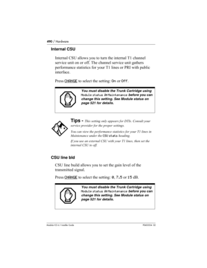 Page 490490 / Hardware
Modular ICS 6.1 Installer GuideP0603534  02
Internal CSU
Internal CSU allows you to turn the internal T1 channel 
service unit on or off. The channel service unit gathers 
performance statistics for your T1 lines or PRI with public 
interface. 
Press CHANGE
 to select the setting: On or Off.
CSU line bld
CSU line build allows you to set the gain level of the 
transmitted signal. 
Press CHANGE
 to select the setting: 0, 7.5 or 15 dB.
You must disable the Trunk Cartridge using 
Module status...