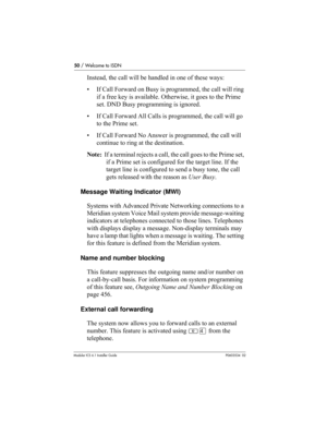 Page 5050 / Welcome to ISDN
Modular ICS 6.1 Installer GuideP0603534  02
Instead, the call will be handled in one of these ways:
• If Call Forward on Busy is programmed, the call will ring 
if a free key is available. Otherwise, it goes to the Prime 
set. DND Busy programming is ignored.
• If Call Forward All Calls is programmed, the call will go 
to the Prime set.
• If Call Forward No Answer is programmed, the call will 
continue to ring at the destination.
Note:  If a terminal rejects a call, the call goes to...