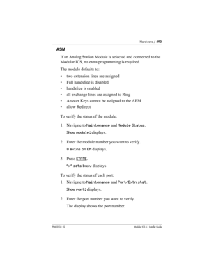 Page 493Hardware / 493
P0603534  02Modular ICS 6.1 Installer Guide
ASM
If an Analog Station Module is selected and connected to the 
Modular ICS, no extra programming is required.
The module defaults to:
• two extension lines are assigned
• Full handsfree is disabled
• handsfree is enabled
• all exchange lines are assigned to Ring
• Answer Keys cannot be assigned to the AEM
• allow Redirect
To verify the status of the module:
1. Navigate to Maintenance and Module Status.
Show module: displays.
2. Enter the...