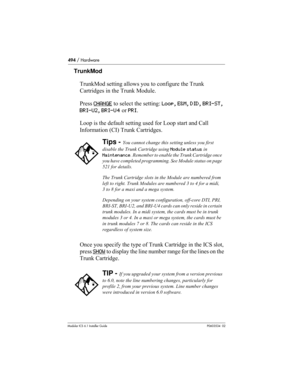 Page 494494 / Hardware
Modular ICS 6.1 Installer GuideP0603534  02
TrunkMod
TrunkMod setting allows you to configure the Trunk 
Cartridges in the Trunk Module. 
Press CHANGE
 to select the setting: Loop, E&M, DID, BRI-ST, 
BRI-U2, BRI-U4 or PRI.
Loop is the default setting used for Loop start and Call 
Information (CI) Trunk Cartridges.
Once you specify the type of Trunk Cartridge in the ICS slot, 
press SHOW
 to display the line number range for the lines on the 
Trunk Cartridge. 
Tips - You cannot change this...