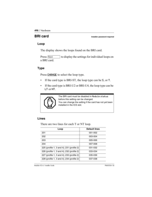 Page 498498 / Hardware
Modular ICS 6.1 Installer GuideP0603534  02
BRI cardInstaller password required
Loop
The display shows the loops found on the BRI card.
Press ‘ to display the settings for individual loops on 
a BRI card.
Type
Press CHANGE
 to select the loop type. 
• If the card type is BRI-ST, the loop type can be S, or T. 
• If the card type is BRI-U2 or BRI-U4, the loop type can be 
LT or NT.
Lines
There are two lines for each T or NT loop.
The BRI card must be disabled in Module status 
before this...