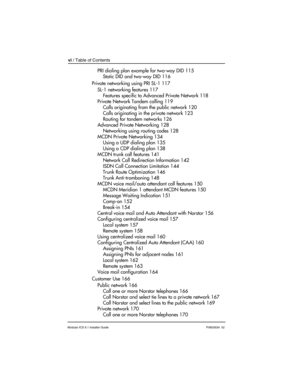 Page 6vi / Table of Contents
Modular ICS 6.1 Installer GuideP0603534  02
PRI dialing plan example for two-way DID 115
Static DID and two-way DID 116
Private networking using PRI SL-1 117
SL-1 networking features 117
Features specific to Advanced Private Network 118
Private Network Tandem calling 119
Calls originating from the public network 120
Calls originating in the private network 123
Routing for tandem networks 126
Advanced Private Networking 128
Networking using routing codes 128
MCDN Private Networking...