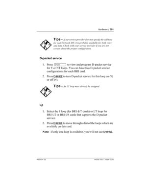 Page 501Hardware / 501
P0603534  02Modular ICS 6.1 Installer Guide
D-packet servce
1. Press ≠ to view and program D-packet service 
for T or NT loops. You can have two D-packet service 
configurations for each BRI card.
2. Press CHANGE
 to turn D-packet service for this loop on (Y) 
or off (N).
Lp
1. Select the S loop (for BRI-S/T cards) or LT loop for 
BRI-U2 or BRI-U4 cards that supports the D-packet 
service.
2. Press C H AN G E
 to move through a list of the loops which are 
available on this card.
Note:  If...