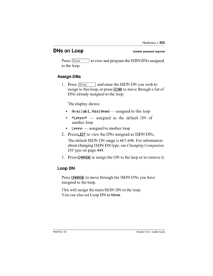 Page 503Hardware / 503
P0603534  02Modular ICS 6.1 Installer Guide
DNs on LoopInstaller password required
Press ≠ to view and program the ISDN DNs assigned 
to the loop. 
Assign DNs
1. Press ≠ and enter the ISDN DN you wish to 
assign to this loop, or press SCAN
 to move through a list of 
DNs already assigned to the loop. 
The display shows:
•Availabl, Assigned — assigned to this loop
•*Lpnnn* — assigned as the default DN of
another loop
•Lpnnn — assigned to another loop
2. Press LIST
 to view the DNs assigned...