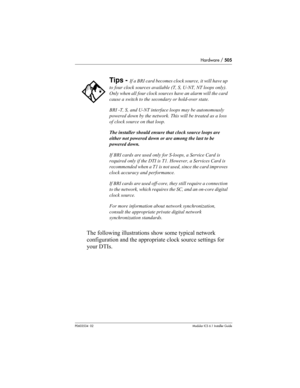 Page 505Hardware / 505
P0603534  02Modular ICS 6.1 Installer Guide
The following illustrations show some typical network 
configuration and the appropriate clock source settings for 
your DTIs.
Tips - If a BRI card becomes clock source, it will have up 
to four clock sources available (T, S, U-NT, NT loops only). 
Only when all four clock sources have an alarm will the card 
cause a switch to the secondary or hold-over state.
BRI -T, S, and U-NT interface loops may be autonomously 
powered down by the network....