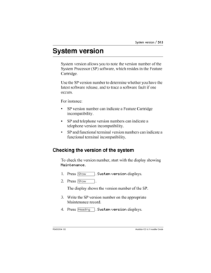 Page 513System version / 513
P0603534  02Modular ICS 6.1 Installer Guide
System version
System version allows you to note the version number of the 
System Processor (SP) software, which resides in the Feature 
Cartridge.
Use the SP version number to determine whether you have the 
latest software release, and to trace a software fault if one 
occurs. 
For instance:
• SP version number can indicate a Feature Cartridge 
incompatibility.
• SP and telephone version numbers can indicate a 
telephone version...