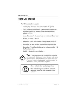 Page 514514 / Port/DN status
Modular ICS 6.1 Installer GuideP0603534  02
Port/DN status
Port/DN status allows you to:
• identify any device or line connected to the system
• check the version number of a device for compatibility 
with the system, for instance for an analog terminal 
adapter (ATA).
• check the state of a device or line, for example, idle or busy
• disable or enable a device
• determine which port number corresponds to each DN
• determine the port number of a malfunctioning device
• determine if a...