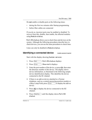 Page 515Port/DN status / 515
P0603534  02Modular ICS 6.1 Installer Guide
Do not enable or disable ports at the following times:
• during the first two minutes after Startup programming
• before fiber cables are connected
If you do so, incorrect ports may be enabled or disabled. To 
recover from this, disable, then enable, the affected modules 
using Module status.
Port/DN status allows you to check lines and devices on the 
system. Although the following procedures describe how to 
check devices, you can use the...