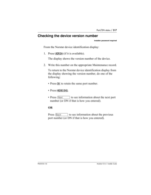 Page 517Port/DN status / 517
P0603534  02Modular ICS 6.1 Installer Guide
Checking the device version number
Installer password required
From the Norstar device identification display:
1. Press VERSN
 (if it is available). 
The display shows the version number of the device.
2. Write this number on the appropriate Maintenance record.
To return to the Norstar device identification display from 
the display showing the version number, do one of the 
following:
• Press OK
 to retain the same port number. 
• Press...