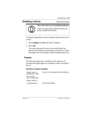 Page 519Port/DN status / 519
P0603534  02Modular ICS 6.1 Installer Guide
Disabling a device Installer password required
To disable immediately when the display indicates the device 
is busy:
1. Press DISABLE
. Disable at once? displays.
2. Press YES
. 
The system prompts the device user and disables the 
device in one minute (or immediately, if the device is idle). 
Press NO
 to leave this display without disabling the device.
Displays
The following table shows examples of the sequence of 
messages that might...