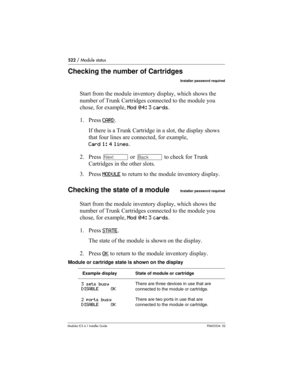 Page 522522 / Module status
Modular ICS 6.1 Installer GuideP0603534  02
Checking the number of Cartridges
Installer password required
Start from the module inventory display, which shows the 
number of Trunk Cartridges connected to the module you 
chose, for example, Mod 04: 3 cards.
1. Press CARD
. 
If there is a Trunk Cartridge in a slot, the display shows 
that four lines are connected, for example,
Card 1: 4 lines. 
2. Press ‘ or “ to check for Trunk 
Cartridges in the other slots.
3. Press MODULE
 to return...