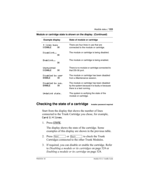Page 523Module status / 523
P0603534  02Modular ICS 6.1 Installer Guide
Checking the state of a cartridgeInstaller password required
Start from the display that shows the number of lines 
connected to the Trunk Cartridge you chose, for example, 
Card 1: 4 lines.
1. Press STATE
. 
The display shows the state of the cartridge. Some 
examples of this display are shown in the previous table.
2. Press ‘ or “ to check the Trunk 
Cartridges connected to the other Trunk Modules.
3. If required, you can disable or enable...