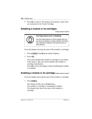 Page 524524 / Module status
Modular ICS 6.1 Installer GuideP0603534  02
4. Press OK to return to the display showing how many lines 
are connected to the Trunk Cartridge.
Disabling a module or its cartridges
Installer password required
From the display showing the state of the module or cartridge:
1. Press DISABLE
. Disable at once? displays.
2. Press YES
. 
The system disables the module or cartridge in one minute. 
If the status is idle, the system disables the module or 
cartridge immediately.
Press NO
 to...