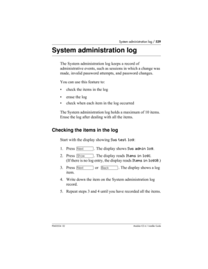 Page 529System administration log / 529
P0603534  02Modular ICS 6.1 Installer Guide
System administration log
The System administration log keeps a record of 
administrative events, such as sessions in which a change was 
made, invalid password attempts, and password changes. 
You can use this feature to:
• check the items in the log
• erase the log
• check when each item in the log occurred
The System administration log holds a maximum of 10 items. 
Erase the log after dealing with all the items.
Checking the...