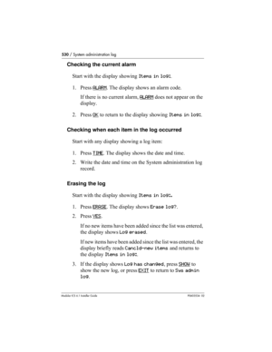 Page 530530 / System administration log
Modular ICS 6.1 Installer GuideP0603534  02
Checking the current alarm 
Start with the display showing Items in log:.
1. Press ALARM
. The display shows an alarm code. 
If there is no current alarm, ALARM
 does not appear on the 
display.
2. Press OK
 to return to the display showing Items in log:.
Checking when each item in the log occurred
Start with any display showing a log item:
1. Press TIME
. The display shows the date and time.
2. Write the date and time on the...