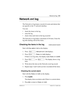 Page 531Network evt log / 531
P0603534  02Modular ICS 6.1 Installer Guide
Network evt log
The Network evt log keeps a record of events and alarms that 
are specific to the T1 network interface. 
You can:
• check the items in the log
• erase the log
• check when each item in the log occurred
The Network evt log holds a maximum of 20 items. Erase the 
log after dealing with all the items.
Checking the items in the logInstaller password required
Start with Sys admin log on the display:
1. Press  ‘. Network evt log...