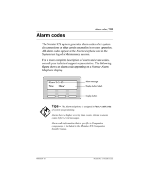 Page 533Alarm codes / 533
P0603534  02Modular ICS 6.1 Installer Guide
Alarm codes
The Norstar ICS system generates alarm codes after system 
disconnections or after certain anomalies in system operation. 
All alarm codes appear at the Alarm telephone and in the 
System test log of a Maintenance session. 
For a more complete description of alarm and event codes, 
consult your technical support representative. The following 
figure shows an alarm code appearing on a Norstar Alarm 
telephone display.
Tips - The...