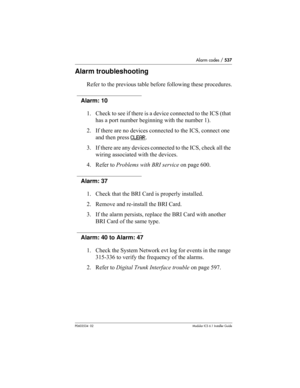 Page 537Alarm codes / 537
P0603534  02Modular ICS 6.1 Installer Guide
Alarm troubleshooting
Refer to the previous table before following these procedures.
Alarm: 10
1. Check to see if there is a device connected to the ICS (that 
has a port number beginning with the number 1).
2. If there are no devices connected to the ICS, connect one 
and then press CLEAR
.
3. If there are any devices connected to the ICS, check all the 
wiring associated with the devices.
4. Refer to Problems with BRI service on page 600....