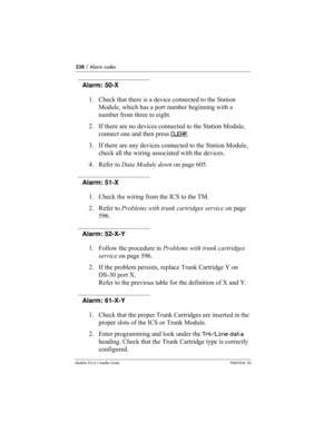 Page 538538 / Alarm codes
Modular ICS 6.1 Installer GuideP0603534  02
Alarm: 50-X
1. Check that there is a device connected to the Station 
Module, which has a port number beginning with a 
number from three to eight.
2. If there are no devices connected to the Station Module, 
connect one and then press CLEAR
.
3. If there are any devices connected to the Station Module, 
check all the wiring associated with the devices.
4. Refer to Data Module down on page 605.
Alarm: 51-X 
1. Check the wiring from the ICS to...