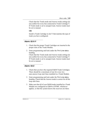 Page 539Alarm codes / 539
P0603534  02Modular ICS 6.1 Installer Guide
Check that the Trunk mode and Answer mode settings do 
not conflict for every line connected to Trunk Cartridge Y. 
If Trunk mode is set to unsupervised, Answer mode must 
be set to manual.
OR
Install a Trunk Cartridge in slot Y that matches the type of 
trunk you have configured.
Alarm: 62-X-Y
1. Check that the proper Trunk Cartridges are inserted in the 
proper slots of the Trunk Module.
2. Enter programming and look under the Trk/Line data...