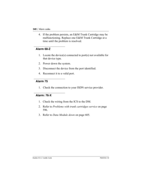 Page 540540 / Alarm codes
Modular ICS 6.1 Installer GuideP0603534  02
4. If the problem persists, an E&M Trunk Cartridge may be 
malfunctioning. Replace one E&M Trunk Cartridge at a 
time until the problem is resolved.
Alarm 68-Z
1. Locate the device(s) connected to port(s) not available for 
that device type.
2. Power down the system. 
3. Disconnect the device from the port identified. 
4. Reconnect it to a valid port.
Alarm 75
1. Check the connection to your ISDN service provider.
Alarm: 76-X 
1. Check the...