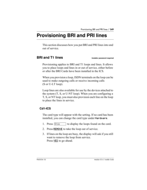 Page 549Provisioning BRI and PRI lines / 549
P0603534  02Modular ICS 6.1 Installer Guide
Provisioning BRI and PRI lines
This section discusses how you put BRI and PRI lines into and 
out of service.
BRI and T1 linesInstaller password required
Provisioning applies to BRI and T1 loops and lines. It allows 
you to place loops and lines in or out of service, either before 
or after the BRI Cards have been installed in the ICS.
When you provision a loop, ISDN terminals on the loop can be 
used to make outgoing calls...