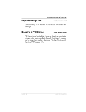 Page 551Provisioning BRI and PRI lines / 551
P0603534  02Modular ICS 6.1 Installer Guide
Deprovisioning a lineInstaller password required
Deprovisioning all of the lines on a DTI does not disable the 
cartridge.
Disabling a PRI ChannelInstaller password required
PRI channels can be disabled. However, there is no association 
between a line number and a b-channel. Disabling a b-channel 
can be done when you have fractional PRI. See Working with 
fractional PRI on page 567. 