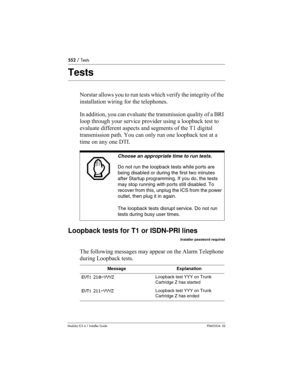 Page 552552 / Tests
Modular ICS 6.1 Installer GuideP0603534  02
Tests
Norstar allows you to run tests which verify the integrity of the 
installation wiring for the telephones. 
In addition, you can evaluate the transmission quality of a BRI 
loop through your service provider using a loopback test to 
evaluate different aspects and segments of the T1 digital 
transmission path. You can only run one loopback test at a 
time on any one DTI.
Loopback tests for T1 or ISDN-PRI lines
Installer password required
The...