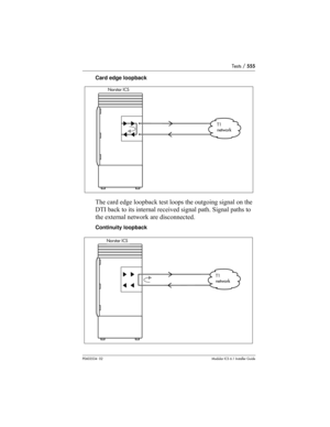 Page 555Tests / 555
P0603534  02Modular ICS 6.1 Installer Guide
Card edge loopback
The card edge loopback test loops the outgoing signal on the 
DTI back to its internal received signal path. Signal paths to 
the external network are disconnected.
Continuity loopback
Norstar ICS
T1
network
Norstar ICS
T1
network
Norstar ICS
T1
network
Norstar ICS
T1
network 