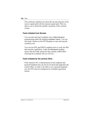 Page 556556 / Tests
Modular ICS 6.1 Installer GuideP0603534  02
The continuity loopback test shorts the tip and ring pair of the 
receive signal path with the transmit signal path. This test 
allows you to check the metallic continuity of the external 
wiring.
Tests initiated from Norstar
You can start and stop Loopback tests in Maintenance 
programming under the heading Loopback tests. You can 
also push a button on the DTI faceplate to start and stop the 
continuity test.
You can run DTE and DS30 Loopback...