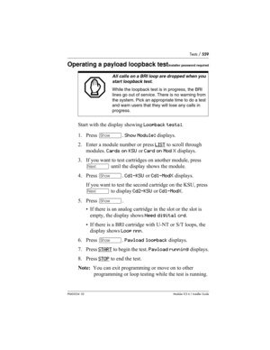 Page 559Tests / 559
P0603534  02Modular ICS 6.1 Installer Guide
Operating a payload loopback testInstaller password required
Start with the display showing Loopback tests:.
1. Press ≠. Show Module: displays.
2. Enter a module number or press LIST
 to scroll through 
modules. Cards on KSU or Card on Mod X displays.
3. If you want to test cartridges on another module, press 
‘ until the display shows the module.
4. Press ≠. Cd1-KSU or Cd1-ModX displays.
If you want to test the second cartridge on the KSU, press 
‘...