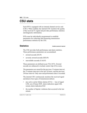 Page 560560 / CSU stats
Modular ICS 6.1 Installer GuideP0603534  02
CSU stats
Each DTI is equipped with an internal channel service unit 
(CSU). When enabled, the internal CSU monitors the quality 
of the received T1 signal and provides performance statistics 
and diagnostic information.
DTIs must be individually programmed to establish 
parameters for collecting and measuring transmission 
performance statistics by the CSU. 
StatisticsInstaller password required
The CSU provides both performance and alarm...