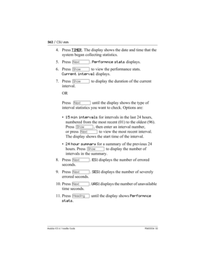 Page 562562 / CSU stats
Modular ICS 6.1 Installer GuideP0603534  02
4. Press TIMER. The display shows the date and time that the 
system began collecting statistics. 
5. Press ‘. Performnce stats displays.
6. Press ≠ to view the performance stats. 
Current interval displays. 
7. Press ≠ to display the duration of the current 
interval.
OR
Press  ‘ until the display shows the type of 
interval statistics you want to check. Options are: 
•15 min intervals for intervals in the last 24 hours, 
numbered from the most...